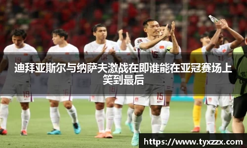 迪拜亚斯尔与纳萨夫激战在即谁能在亚冠赛场上笑到最后